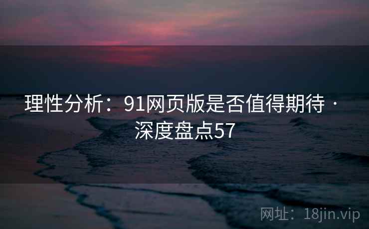 理性分析：91网页版是否值得期待 · 深度盘点57