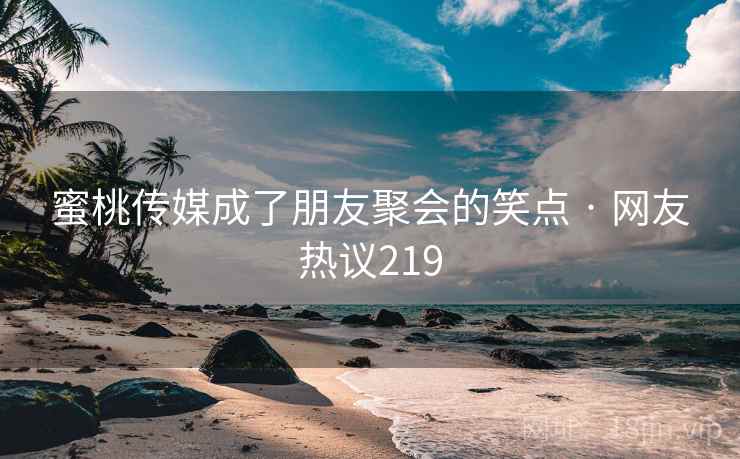 蜜桃传媒成了朋友聚会的笑点 · 网友热议219 蜜桃传媒成了朋友聚会的笑点 · 网友热议219